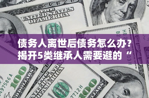 北京债务人离世后债务怎么办？揭开5类继承人需要避的“坑”
