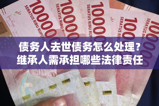 北京债务人去世债务怎么处理？继承人需承担哪些法律责任？